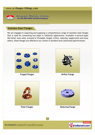 Stainless Steel Flanges:

We are engaged in exporting and supplying a comprehensive range of stainless steel flanges
that is used for connecting two pipes in industrial applications. Available in several types
like blind, neck weld, screwed or threaded, forged, orifice, reducing, lapped joint and many
others, these flanges are offered to our clients in standard and customized specifications.




              Forged Flanges                                 Orifice Flange




               Plate Flanges                                Reducing Flange
 