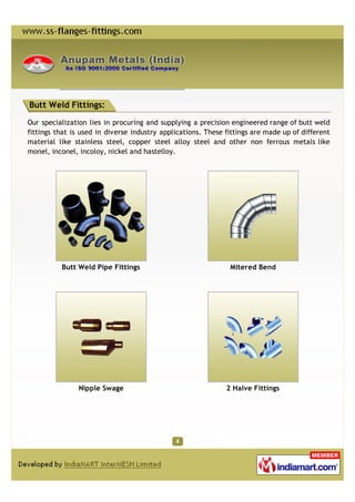 Butt Weld Fittings:

Our specialization lies in procuring and supplying a precision engineered range of butt weld
fittings that is used in diverse industry applications. These fittings are made up of different
material like stainless steel, copper steel alloy steel and other non ferrous metals like
monel, inconel, incoloy, nickel and hastelloy.




          Butt Weld Pipe Fittings                              Mitered Bend




                Nipple Swage                                  2 Halve Fittings
 