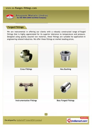 Forged Fittings:

We are instrumental in offering our clients with a robustly constructed range of forged
fittings that is highly appreciated for its superior tolerance to temperature and pressure.
Designed using quality assured raw material, these fittings are suitable for application in
engineering related industries. We offer these fittings at market leading prices.




               Cross Fittings                                Hex Bushing




         Instrumentation Fittings                        Boss Forged Fittings
 