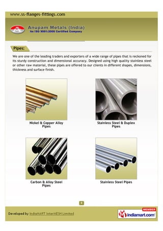 Pipes:

We are one of the leading traders and exporters of a wide range of pipes that is reckoned for
its sturdy construction and dimensional accuracy. Designed using high quality stainless steel
or other raw material, these pipes are offered to our clients in different shapes, dimensions,
thickness and surface finish.




           Nickel & Copper Alloy                         Stainless Steel & Duplex
                   Pipes                                           Pipes




            Carbon & Alloy Steel                           Stainless Steel Pipes
                   Pipes
 