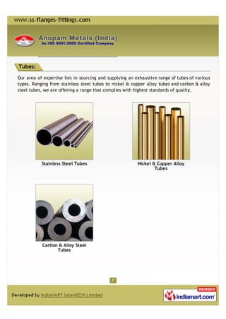 Tubes:

Our area of expertise lies in sourcing and supplying an exhaustive range of tubes of various
types. Ranging from stainless steel tubes to nickel & copper alloy tubes and carbon & alloy
steel tubes, we are offering a range that complies with highest standards of quality.




           Stainless Steel Tubes                         Nickel & Copper Alloy
                                                                 Tubes




           Carbon & Alloy Steel
                 Tubes
 