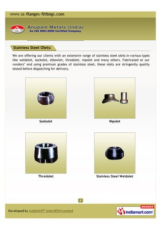 Stainless Steel Olets:

We are offering our clients with an extensive range of stainless steel olets in various types
like weldolet, sockolet, elbowlet, thredolet, nipolet and many others. Fabricated at our
vendors’ end using premium grades of stainless steel, these olets are stringently quality
tested before dispatching for delivery.




                  Sockolet                                       Nipolet




                 Thredolet                              Stainless Steel Weldolet
 