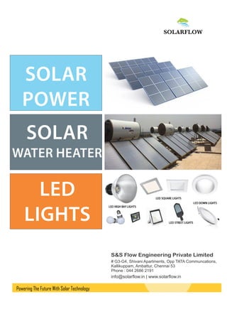 S&S Flow Engineering Private Limited
# G3-G4, Shivani Apartments, Opp TATA Communcations,
Kallikuppam, Ambattur, Chennai 53
Phone : 044 2686 2191
SOLAR
POWER
LED
LIGHTS
SOLAR
WATER HEATER
Powering The Future With Solar Technology
info@solarﬂow.in | www.solarﬂow.in
 