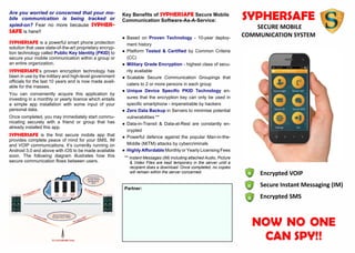 Encrypted VOIP
Secure Instant Messaging (IM)
Encrypted SMS
NOW NO ONE
CAN SPY!!
SYPHERSAFE
SECURE MOBILE
COMMUNICATION SYSTEM
Are you worried or concerned that your mo-
bile communication is being tracked or
spied-on? Fear no more because SYPHER-
SAFE is here!!
SYPHERSAFE is a powerful smart phone protection
solution that uses state-of-the-art proprietary encryp-
tion technology called Public Key Identity (PKID) to
secure your mobile communication within a group or
an entire organization.
SYPHERSAFE’s proven encryption technology has
been in use by the military and high-level government
officials for the last 10 years and is now made avail-
able for the masses.
You can conveniently acquire this application by
investing in a monthly or yearly licence which entails
a simple app installation with some input of your
personal data.
Once completed, you may immediately start commu-
nicating securely with a friend or group that has
already installed this app.
SYPHERSAFE is the first secure mobile app that
provides complete peace of mind for your SMS, IM
and VOIP communications. It’s currently running on
Android 3.0 and above with iOS to be made available
soon. The following diagram illustrates how this
secure communication flows between users.
Partner:
Key Benefits of SYPHERSAFE Secure Mobile
Communication Software-As-A-Service:
● Based on Proven Technology - 10-year deploy-
ment history
● Platform Tested & Certified by Common Criteria
(CC)
● Military Grade Encryption - highest class of secu-
rity available
● Scalable Secure Communication Groupings that
caters to 2 or more persons in each group
● Unique Device Specific PKID Technology en-
sures that the encryption key can only be used in
specific smartphone - impenetrable by hackers
● Zero Data Backup in Servers to minimise potential
vulnerabilities **
● Data-in-Transit & Data-at-Rest are constantly en-
crypted
● Powerful defence against the popular Man-in-the-
Middle (MiTM) attacks by cybercriminals
● Highly Affordable Monthly or Yearly Licensing Fees
** Instant Messages (IM) including attached Audio, Picture
& Video Files are kept temporary in the server until a
recipient does a download. Once completed, no copies
will remain within the server concerned.
 