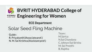 Solar Seed Fling Machine
Team:
M.Sarica
N.Sai Chandana
C.JahnaviSai Sirisha
M. Sai Preethi
B. Rajitha
BVRIT HYDERABAD College of
Engineering for Women
Guide:
R. Priyakanth(Associateprof.)
N. M. Sai Krishna(Assistantprof.)
ECE Department
 