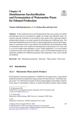 Chapter 14
Simultaneous Sacchariﬁcation
and Fermentation of Watermelon Waste
for Ethanol Production
Venkata Nadh Ratnakaram , C. G. Prakasa Rao and Satya Sree
Abstract As the world oil reserves are draining day by day, new resources of carbon
and hydrogen must be investigated to supply our energy and industrial needs. An
extensive amount of biomass is accessible in many parts of the world and could be
utilized either directly or as crude material for the production of different fuels. The
motivation behind the present research is to ﬁnd an appropriate strain for the fermen-
tation of watermelon waste to get ethanol. Sacchariﬁcation and fermentation (SSF)
of watermelon waste were carried out simultaneously in the presence of A. niger and
S. cerevisiae (toddy origin and baker’s yeast). Toddy originated S. cerevisiae culture
is found to be more active than that of baker’s yeast. For the ethanol production, the
optimized conditions for different parameters like temperature, time, strain and pH
are ﬁnalized.
Keywords SSF · Bioethanol production · Biowaste · Water melon · Fruit waste
14.1 Introduction
14.1.1 Watermelon Waste and Its Products
Food demand of growing population is fulﬁlled by the progression in agricultural
production, but the same generates large amounts of waste known as “food chain sup-
ply wastes” [1]. Substantial amounts of food wastage happen in developed countries
at the stage of consumption, whereas, in under developed countries, huge wastage
V. N. Ratnakaram (B)
GITAM University, Bengaluru Campus, Bengaluru 561203, Karnataka, India
e-mail: doctornadh@yahoo.co.in
C. G. Prakasa Rao
Department of Biotechnology, SKD University, Anantapur 515003, India
S. Sree
Department of Chemistry, VFSTR, Vadlamudi 522213, India
© Springer Nature Singapore Pte Ltd. 2020
B. Subramanian et al. (eds.), Emerging Technologies for Agriculture
and Environment, Lecture Notes on Multidisciplinary Industrial Engineering,
https://doi.org/10.1007/978-981-13-7968-0_14
185
 