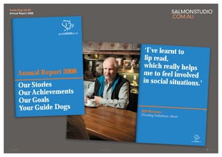 Guide Dogs SA.NT
Annual Report 2008




                                                                                            ‘I’ve lear nt to
                                                                                            lip read,
                                                                                           which really helps
      Annual Repor t 2008                                                                  me to feel involved
                                                                                           in social situations.’
        Our Stories
        Our Achievements
        Our Goals
        Your Guide Dogs                                                            B
                                                                                   Bill Wiseman
                                         10/11/08 3:34:07 PM
                                                                                   Hearing Solutions client




                      GD030_FA.indd 20




                                                                        GD030_FA.indd 21




COVER                                                          SPREAD                                               1/17
 