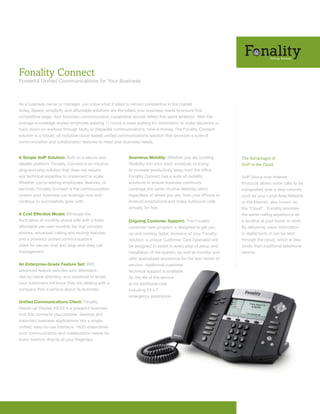 Fonality Connect
Powerful Unified Communications for Your Business



As a business owner or manager, you know what it takes to remain competitive in the market
today. Speed, simplicity and affordable solutions are the pillars your business needs to ensure that
competitive edge. Your business communication capabilities should reflect this same ambition. With the
average knowledge worker employee wasting 17 hours a week waiting for information to make decisions or
track down co-workers through faulty or disparate communications, time is money. The Fonality Connect
solution is a robust, all inclusive cloud-based unified communications solution that provides a suite of
communication and collaboration features to meet your business needs.


A Simple VoIP Solution: Built on a secure and            Seamless Mobility: Whether you are building           The Advantages of
reliable platform, Fonality Connect is an intuitive      flexibility into your work schedule, or trying        VoIP in the Cloud
plug-and-play solution that does not require             to increase productivity away from the office,
any technical expertise to implement or scale.           Fonality Connect has a suite of mobility              VoIP (Voice over Internet
Whether you’re adding employees, features, or            solutions to ensure business continuity.              Protocol) allows voice calls to be
services, Fonality Connect is the communication          Leverage the same intuitive desktop client,           transported over a data network,
system your business can leverage now and                regardless of where you are, from your iPhone or      such as your Local Area Network
continue to successfully grow with.                      Android smartphone and make outbound calls            or the Internet, also known as
                                                         virtually for free.                                   the “Cloud”. Fonality provides
A Cost Effective Model: Eliminate the                                                                          the same calling experience as
fluctuation of monthly phone bills with a fixed,         Ongoing Customer Support: The Fonality                a landline at your home or work.
affordable per-user monthly fee that includes            customer care program is designed to get you          By delivering voice information
phones, advanced calling and routing features,           up and running faster. Inclusive of your Fonality     in digital form, it can be sent
and a powerful unified communications                    solution, a unique Customer Care Specialist will      through the cloud, which is less
client for secure chat and drop-and-drag call            be assigned to assist in every step of setup and      costly than traditional telephone
management.                                              installation of the system, as well as monitor and    service.
                                                         offer specialized assistance for the first month of
An Enterprise-Grade Feature Set: With                    service. Additional customer
advanced feature sets like auto attendant,               technical support is available
dial-by-name directory, and voicemail to email,          for the life of the service
your customers will know they are dealing with a         at no additional cost
company that is serious about its business.              including 24 x 7
                                                         emergency assistance.
Unified Communications Client: Fonality
Heads-up Display (HUD) is a powerful business
tool that connects your phones, desktop and
important business applications into a single,
unified, easy-to-use interface. HUD streamlines
your communication and collaboration needs for
every medium directly at your fingertips.
 