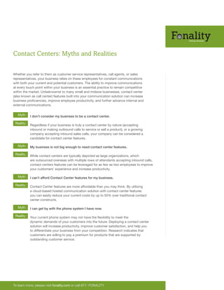 Contact Centers: Myths and Realities
To learn more, please visit fonality.com or call 877- FONALITY
Whether you refer to them as customer service representatives, call agents, or sales
representatives, your business relies on these employees for constant communications
with both your current and potential customers. The ability to improve communications
at every touch point within your business is an essential practice to remain competitive
within the market. Unbeknownst to many small and midsize businesses, contact center
(also known as call center) features built into your communication solution can increase
business proficiencies, improve employee productivity, and further advance internal and
external communications.
Reality:
Myth:
Reality:
Myth:
Reality:
Myth:
Reality:
Myth:
I don’t consider my business to be a contact center.
Regardless if your business is truly a contact center by nature (accepting
inbound or making outbound calls to service or sell a product), or a growing
company accepting inbound sales calls, your company can be considered a
candidate for contact center features.
My business is not big enough to need contact center features.
While contact centers are typically depicted as large organizations, which
are outsourced overseas with multiple rows of attendants accepting inbound calls,
contact centers features can be leveraged for as few as two employees to improve
your customers’ experience and increase productivity.
I can’t afford Contact Center features for my business.
Contact Center features are more affordable than you may think. By utilizing
a cloud-based hosted communication solution with contact center features
you can easily reduce your current costs by up to 50% over traditional contact
center constructs.
I can get by with the phone system I have now.
Your current phone system may not have the flexibility to meet the
dynamic demands of your customers into the future. Deploying a contact center
solution will increase productivity, improve customer satisfaction, and help you
to differentiate your business from your competition. Research indicates that
customers are willing to pay a premium for products that are supported by
outstanding customer service.
 