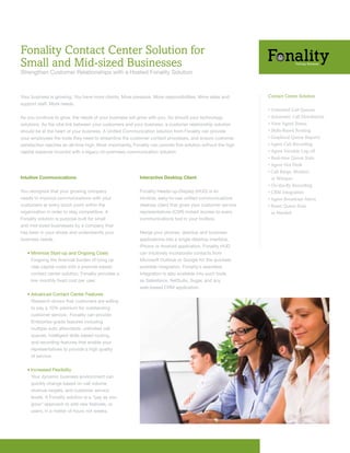 Fonality Contact Center Solution for
Small and Mid-sized Businesses
Strengthen	Customer	Relationships	with	a	Hosted	Fonality	Solution	



Your	business	is	growing.	You	have	more	clients.	More	pressure.	More	responsibilities.	More	sales	and	          Contact Center Solution
support	staff.	More	needs.	
                                                                                                                • Unlimited Call Queues
As	you	continue	to	grow,	the	needs	of	your	business	will	grow	with	you.	So	should	your	technology	              • Automatic Call Distribution
solutions. As the vital link between your customers and your business, a customer relationship solution         • View Agent Status
should	be	at	the	heart	of	your	business.	A	Unified	Communication	solution	from	Fonality	can	provide	            • Skills-Based Routing
your employees the tools they need to streamline the customer contact processes, and ensure customer            • Graphical Queue Reports
satisfaction	reaches	an	all-time	high.	Most	importantly,	Fonality	can	provide	this	solution	without	the	high	   • Agent Call Recording
capital	expense	incurred	with	a	legacy	on-premises	communication	solution.                                      • Agent Variable Log-off
                                                                                                                • Real-time Queue Stats
                                                                                                                • Agent Hot Desk
                                                                                                                • Call Barge, Monitor,
Intuitive Communications                                    Interactive Desktop Client                            or Whisper
                                                                                                                • On-the-fly Recording
You recognize that your growing company                     Fonality Heads-up-Display (HUD) is an               • CRM Integration
needs to improve communications with your                   intuitive,	easy-to-use	unified	communications	      • Agent Broadcast Alerts
customers at every touch point within the                   desktop client that gives your customer service     • Reset Queue Stats
organization in order to stay competitive. A                representatives	(CSR)	instant	access	to	every	        as Needed
Fonality solution is purpose built for small                communications	tool	in	your	toolbox.
and mid-sized businesses by a company that
has been in your shoes and understands your                 Merge	your	phones,	desktop	and	business	
business needs.                                             applications into a single desktop interface,
                                                            iPhone or Android application. Fonality HUD
	   •		 inimize	Start-up	and	Ongoing	Costs
      M                                                     can intuitively incorporate contacts from
      F
      	 orgoing	the	financial	burden	of	tying	up            Microsoft	Outlook	or	Google	for	the	quickest	
      vital capital costs with a premise-based              possible integration. Fonality’s seamless
      contact center solution, Fonality provides a          integration is also available into such tools
      low	monthly	fixed	cost	per	user.                      as	Salesforce,	NetSuite,	Sugar,	and	any	
                                                            web-based	CRM	application.
	   •		 dvanced	Contact	Center	Features	
      A
      Research shows that customers are willing
      to pay a 10% premium for outstanding
      customer service. Fonality can provide
      Enterprise-grade features including
      multiple auto attendants, unlimited call
      queues, intelligent skills based routing,
      and recording features that enable your
      representatives to provide a high quality
      of service.


	   •		ncreased	Flexibility
      I
      Your dynamic business environment can
      quickly change based on call volume,
      revenue targets, and customer service
      levels. A Fonality solution is a “pay as you
      grow” approach to add new features, or
      users, in a matter of hours not weeks.
 