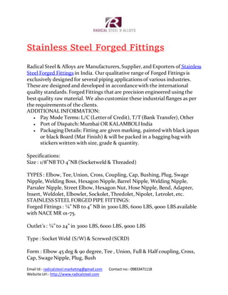 Email Id:- radicalsteel.marketing@gmail.com Contact no:- 09833471118
Website Url:- http://www.radicalsteel.com
Stainless Steel Forged Fittings
Radical Steel & Alloys are Manufacturers, Supplier, and Exporters of Stainless
Steel Forged Fittings in India. Our qualitative range of Forged Fittings is
exclusively designed for several piping applications of various industries.
These are designed and developed in accordance with the international
quality standards. Forged Fittings that are precision engineered using the
best quality raw material. We also customize these industrialflanges as per
the requirements of the clients.
ADDITIONAL INFORMATION:
 Pay Mode Terms: L/C (Letterof Credit), T/T (Bank Transfer), Other
 Port of Dispatch: Mumbai OR KALAMBOLIIndia
 Packaging Details: Fitting are given marking, painted with black japan
or black Board (Mat Finish) & will be packed in a bagging bag with
stickers written with size, grade & quantity.
Specifications:
Size : 1/8"NB TO 4"NB (Socketweld & Threaded)
TYPES : Elbow, Tee, Union, Cross, Coupling, Cap, Bushing, Plug, Swage
Nipple, Welding Boss, Hexagon Nipple, Barrel Nipple, Welding Nipple,
Parraler Nipple, Street Elbow, Hexagon Nut, Hose Nipple, Bend, Adapter,
Insert, Weldolet, Elbowlet, Sockolet, Thredolet, Nipolet, Letrolet, etc.
STAINLESS STEEL FORGEDPIPE FITTINGS:
Forged Fittings : ¼” NB to 4” NB in 3000 LBS, 6000 LBS, 9000 LBS available
with NACE MR 01-75.
Outlet’s : ¼” to 24” in 3000 LBS, 6000 LBS, 9000 LBS
Type : Socket Weld (S/W) & Screwed (SCRD)
Form : Elbow 45 deg & 90 degree, Tee , Union, Full & Half coupling, Cross,
Cap, Swage Nipple, Plug, Bush
 