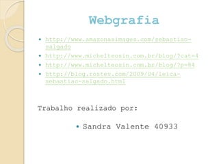Webgrafia
 http://www.amazonasimages.com/sebastiao-
salgado
 http://www.michelteosin.com.br/blog/?cat=4
 http://www.michelteosin.com.br/blog/?p=84
 http://blog.rostev.com/2009/04/leica-
sebastiao-salgado.html
 Sandra Valente 40933
Trabalho realizado por:
 