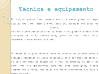 Técnica e equipamento
0 Salgado possui três câmaras Leica. A maior parte do tempo
utiliza uma 28mm, 35mm e 60mm, cada uma acoplada num corpo de
câmara.
Os seus filmes preferidos são os Kodak Tri-X preto e branco e em
situações de baixa luminosidade, gosta de usar T-Max 3200,
impedindo a necessidade de flash.
0 Sebastião Salgado procura fazer as pessoas reflectirem sobre a
situação económica do local retratado, seja por meio do choque,
ou seja por meio da imagem nua e crua da pobreza, da dor e da
fome. Uma vez questionado numa das suas exposições, disse:
"Espero que a pessoa que entre nas minhas exposições não seja a
 