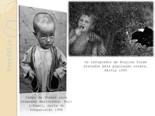 Campo de Shamak para
afeganes deslocados. Pul-
i-Kumri, norte do
Afeganistão 1996
Os refugiados de Krajina foram
atacados pela população croata.
Sérvia 1995
Portfólio
 