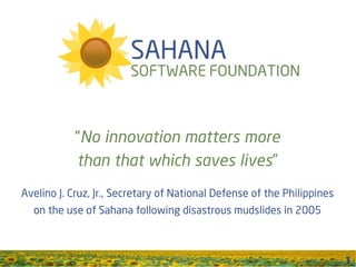 “No innovation matters more
            than that which saves lives”
Avelino J. Cruz, Jr., Secretary of National Defense of the Philippines
  on the use of Sahana following disastrous mudslides in 2005



                                                                         1
 