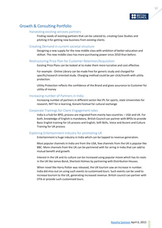12
ask@sevensolutions.in www.sevensolutions.in
Growth & Consulting Portfolio
Harvesting existing services partners
Finding needs of existing partners that can be catered to, creating Case Studies and
pitching it for getting new business from existing clients
Creating Demand in current societal structure
Designing a new supply for the new middle class with ambition of better education and
skillset. The new middle class has more purchasing power since 2010 than before.
Restructuring Price Plan for Customer Retention/Acquisition
Existing Price Plans can be looked at to make them more lucrative and cost effective.
For example - Online Library can be made free for generic study and charged for
specific/research oriented study. Charging method could be per click/month with utility
protection.
Utility Protection reflects the confidence of the Brand and gives assurance to Customer for
utility of money
Increasing number of Partners in India
Increasing number of partners in different sector like IPL for sports, state Universities for
research, NIIT for e-learning, Konark Festival for cultural exchange
Corporate Trainings for Client Engagement roles
India is a hub for BPO, process are migrated from mainly two countries – USA and UK. For
both, knowledge of English is mandatory. British Council can partner with BPOs to provide
Basic English training for US process and English, Soft Skills, Voice and Accent and Culture
Training for UK process
Exploring Entertainment Industry for promoting UK
Entertainment is huge industry in India which can be tapped to revenue generation.
Most popular channels in India are from the USA, few channels from the UK is popular like
BBC. More channels from the UK can be partnered with for airing in India that can add to
mutual benefit and growth.
Interest in the UK and its culture can be increased using popular movie which has its roots
in the UK like James Bond, Sherlock Holmes by partnering with Distribution Houses.
When novel like Harry Potter was released, the UK tourism saw an increase in number.
India did miss out on using such events to customised tours. Such events can be used to
increase tourism to the UK, generating increased revenue. British council can partner with
OTA or provide such customised tours.
 