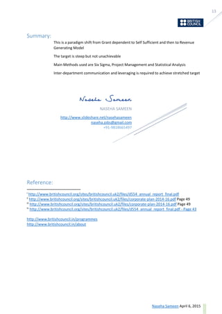 13
ask@sevensolutions.in www.sevensolutions.in
Summary:
This is a paradigm shift from Grant dependent to Self Sufficient and then to Revenue
Generating Model
The target is steep but not unachievable
Main Methods used are Six Sigma, Project Management and Statistical Analysis
Inter-department communication and leveraging is required to achieve stretched target
Reference:
i
http://www.britishcouncil.org/sites/britishcouncil.uk2/files/d554_annual_report_final.pdf
ii
http://www.britishcouncil.org/sites/britishcouncil.uk2/files/corporate-plan-2014-16.pdf Page 49
iii
http://www.britishcouncil.org/sites/britishcouncil.uk2/files/corporate-plan-2014-16.pdf Page 49
iv
http://www.britishcouncil.org/sites/britishcouncil.uk2/files/d554_annual_report_final.pdf - Page 43
http://www.britishcouncil.in/programmes
http://www.britishcouncil.in/about
NASEHA SAMEEN
http://www.slideshare.net/nasehasameen
naseha.jobs@gmail.com
+91-9818665497
 