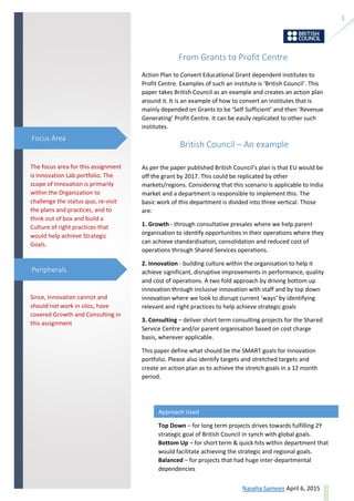 1
ask@sevensolutions.in www.sevensolutions.in
From Grants to Profit Centre
Action Plan to Convert Educational Grant dependent institutes to
Profit Centre. Examples of such an institute is ‘British Council’. This
paper takes British Council as an example and creates an action plan
around it. It is an example of how to convert an institutes that is
mainly depended on Grants to be ‘Self Sufficient’ and then ‘Revenue
Generating’ Profit Centre. It can be easily replicated to other such
institutes.
British Council – An example
As per the paper published British Council’s plan is that EU would be
off the grant by 2017. This could be replicated by other
markets/regions. Considering that this scenario is applicable to India
market and a department is responsible to implement this. The
basic work of this department is divided into three vertical. Those
are:
1. Growth - through consultative presales where we help parent
organisation to identify opportunities in their operations where they
can achieve standardisation, consolidation and reduced cost of
operations through Shared Services operations.
2. Innovation - building culture within the organisation to help it
achieve significant, disruptive improvements in performance, quality
and cost of operations. A two fold approach by driving bottom up
innovation through inclusive innovation with staff and by top down
innovation where we look to disrupt current ‘ways’ by identifying
relevant and right practices to help achieve strategic goals
3. Consulting – deliver short term consulting projects for the Shared
Service Centre and/or parent organisation based on cost charge
basis, wherever applicable.
This paper define what should be the SMART goals for Innovation
portfolio. Please also identify targets and stretched targets and
create an action plan as to achieve the stretch goals in a 12 month
period.
The focus area for this assignment
is Innovation Lab portfolio. The
scope of Innovation is primarily
within the Organization to
challenge the status quo, re-visit
the plans and practices, and to
think out of box and build a
Culture of right practices that
would help achieve Strategic
Goals.
Since, Innovation cannot and
should not work in silos, have
covered Growth and Consulting in
this assignment
Focus Area
Peripherals
Approach Used
Top Down – for long term projects drives towards fulfilling 2Y
strategic goal of British Council in synch with global goals.
Bottom Up – for short term & quick hits within department that
would facilitate achieving the strategic and regional goals.
Balanced – for projects that had huge inter-departmental
dependencies
 