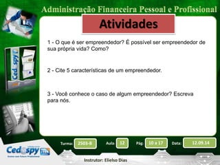 1 - O que é ser empreendedor? É possível ser empreendedor de 
sua própria vida? Como? 
2503-B Aula: 12 Pág: 10 a 17 Data: 12.09.14 
Instrutor: Elielso Dias 
Turma: 
Atividades 
2 - Cite 5 características de um empreendedor. 
3 - Você conhece o caso de algum empreendedor? Escreva 
para nós. 
