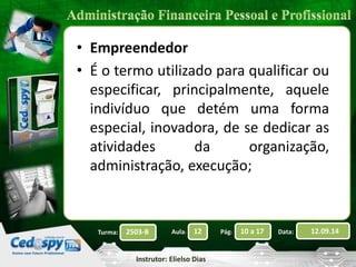 • Empreendedor 
• É o termo utilizado para qualificar ou 
especificar, principalmente, aquele 
indivíduo que detém uma forma 
especial, inovadora, de se dedicar as 
atividades da organização, 
administração, execução; 
2503-B Aula: 12 Pág: 10 a 17 Data: 12.09.14 
Instrutor: Elielso Dias 
Turma: 
 