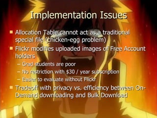 Implementation Issues Allocation Table cannot act as a traditional special file (chicken-egg problem) Flickr modifies uploaded images of Free Account holders Grad students are poor No restriction with $30 / year subscription Easier to evaluate without Flickr Tradeoff with privacy vs. efficiency between On-Demand downloading and Bulk Download 
