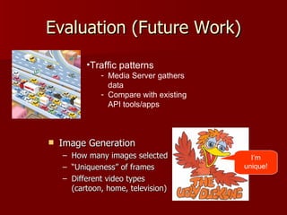 Evaluation (Future Work) Image Generation How many images selected “ Uniqueness” of frames  Different video types (cartoon, home, television) I’m unique! Traffic patterns Media Server gathers data Compare with existing API tools/apps 