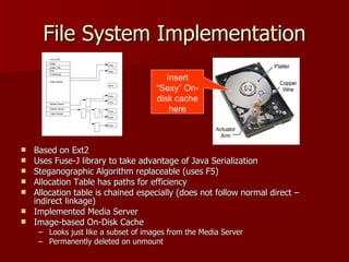 File System Implementation Based on Ext2  Uses Fuse-J library to take advantage of Java Serialization Steganographic Algorithm replaceable (uses F5) Allocation Table has paths for efficiency Allocation table is chained especially (does not follow normal direct – indirect linkage) Implemented Media Server Image-based On-Disk Cache  Looks just like a subset of images from the Media Server Permanently deleted on unmount Insert “Sexy” On-disk cache here Ext2 