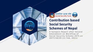 Contribution based
Social Security
Schemes of Nepal
A Sy n opsis Rep ort after S econ d
A men d ment on Workflow of
S oc ial S ec u rity S c h eme 2 0 7 5 on
2077/ 10/29 ( 11 Feb, 2021)
 