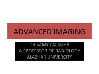 ADVANCED IMAGING
DR SAMY I ALAGHA
A PROFESSOR OF RADIOLOGY
ALAZHAR UNIVERCITY
 