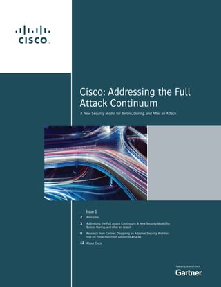 1
Featuring research from
A New Security Model for Before, During, and After an Attack
Issue 1
Welcome
Addressing the Full Attack Continuum: A New Security Model for
Before, During, and After an Attack
Research from Gartner: Designing an Adaptive Security Architec-
ture for Protection From Advanced Attacks
About Cisco
2
3
9
12
Cisco: Addressing the Full
Attack Continuum
 