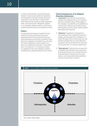 10
In reality, going forward, improved prevention,
detection, response and prediction capabilities
are all needed to deal with all types of attacks,
“advanced” or not (see Note 1). Furthermore,
these should not be viewed as siloed capabilities;
rather, they should work intelligently together
as an integrated, adaptive system to constitute a
complete protection process for advanced threats.
Analysis
To help enterprises design an architecture and
select from among competing solutions for
adaptive protection from advanced threats, we
have developed an architecture composed of four
high-level categories of competencies, with three
drill-down capabilities in each category, for a
total of 12 capabilities (described in more detail
later in this research). It is necessary to focus
on capabilities within each category to deliver
comprehensive, adaptive protection from attacks.
Critical Competencies of an Adaptive
Protection Architecture
1	 “Preventive” describes the set of policies,
products and processes that is put in place to
prevent a successful attack. The key goal of
this category is to raise the bar for attackers by
reducing their surface area for attack, and by
blocking them and their attack methods before
they impact the enterprise.
2	 “Detective” capabilities are designed to
find attacks that have evaded the preventive
category. The key goal of this category is to
reduce the dwell time of threats and, thus, the
potential damage they can cause. Detection
capabilities are critical because the enterprise
must assume that it is already compromised.
3	 “Retrospective” proficiencies are required to
investigate and remediate issues discovered
by detective activities (or by outside services),
to provide forensic analysis and root cause
analysis, and to recommend new preventive
measure to avoid future incidents.
Source: Gartner (February 2014)
FIGURE 1 The Four Stages of an Adaptive Protection Architecture
 