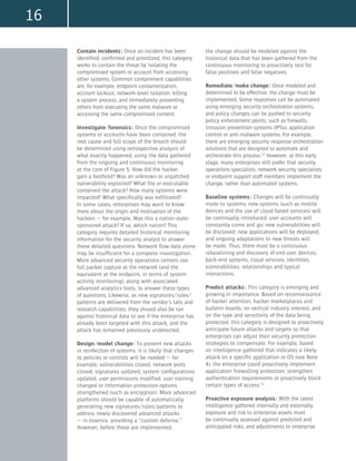 16
Contain incidents: Once an incident has been
identified, confirmed and prioritized, this category
works to contain the threat by isolating the
compromised system or account from accessing
other systems. Common containment capabilities
are, for example, endpoint containerization,
account lockout, network-level isolation, killing
a system process, and immediately preventing
others from executing the same malware or
accessing the same compromised content.
Investigate/forensics: Once the compromised
systems or accounts have been contained, the
root cause and full scope of the breach should
be determined using retrospective analysis of
what exactly happened, using the data gathered
from the ongoing and continuous monitoring
at the core of Figure 5. How did the hacker
gain a foothold? Was an unknown or unpatched
vulnerability exploited? What file or executable
contained the attack? How many systems were
impacted? What specifically was exfiltrated?
In some cases, enterprises may want to know
more about the origin and motivation of the
hackers — for example, Was this a nation-state-
sponsored attack? If so, which nation? This
category requires detailed historical monitoring
information for the security analyst to answer
these detailed questions. Network flow data alone
may be insufficient for a complete investigation.
More advanced security operations centers use
full packet capture at the network (and the
equivalent at the endpoint, in terms of system
activity monitoring), along with associated
advanced analytics tools, to answer these types
of questions. Likewise, as new signatures/rules/
patterns are delivered from the vendor’s labs and
research capabilities, they should also be run
against historical data to see if the enterprise has
already been targeted with this attack, and the
attack has remained previously undetected.
Design/model change: To prevent new attacks
or reinfection of systems, it is likely that changes
to policies or controls will be needed — for
example, vulnerabilities closed, network ports
closed, signatures updated, system configurations
updated, user permissions modified, user training
changed or information protection options
strengthened (such as encryption). More advanced
platforms should be capable of automatically
generating new signatures/rules/patterns to
address newly discovered advanced attacks
— in essence, providing a “custom defense.”
However, before these are implemented,
the change should be modeled against the
historical data that has been gathered from the
continuous monitoring to proactively test for
false positives and false negatives.
Remediate/make change: Once modeled and
determined to be effective, the change must be
implemented. Some responses can be automated
using emerging security orchestration systems,
and policy changes can be pushed to security
policy enforcement points, such as firewalls,
intrusion prevention systems (IPSs), application
control or anti-malware systems. For example,
there are emerging security response orchestration
solutions that are designed to automate and
orchestrate this process.12
However, at this early
stage, many enterprises still prefer that security
operations specialists, network security specialists
or endpoint support staff members implement the
change, rather than automated systems.
Baseline systems: Changes will be continually
made to systems; new systems (such as mobile
devices and the use of cloud-based services) will
be continually introduced; user accounts will
constantly come and go; new vulnerabilities will
be disclosed; new applications will be deployed;
and ongoing adaptations to new threats will
be made. Thus, there must be a continuous
rebaselining and discovery of end-user devices,
back-end systems, cloud services, identities,
vulnerabilities, relationships and typical
interactions.
Predict attacks: This category is emerging and
growing in importance. Based on reconnaissance
of hacker attention, hacker marketplaces and
bulletin boards; on vertical industry interest; and
on the type and sensitivity of the data being
protected, this category is designed to proactively
anticipate future attacks and targets so that
enterprises can adjust their security protection
strategies to compensate. For example, based
on intelligence gathered that indicates a likely
attack on a specific application or OS (see Note
4), the enterprise could proactively implement
application firewalling protection, strengthen
authentication requirements or proactively block
certain types of access.13
Proactive exposure analysis: With the latest
intelligence gathered internally and externally,
exposure and risk to enterprise assets must
be continually assessed against predicted and
anticipated risks, and adjustments to enterprise
 