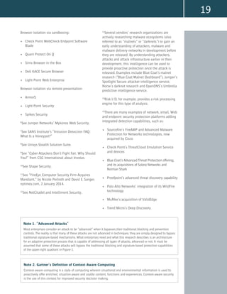 19
Browser isolation via sandboxing:
•	 Check Point WebCheck Endpoint Software
Blade
•	 Quarri Protect On Q
•	 Sirrix Browser in the Box
•	 Dell KACE Secure Browser
•	 Light Point Web Enterprise
Browser isolation via remote presentation:
•	 Armor5
•	 Light Point Security
•	 Spikes Security
6
See Juniper Networks’ Mykonos Web Security.
7
See SANS Institute’s “Intrusion Detection FAQ:
What Is a Honeypot?”
8
See Unisys Stealth Solution Suite.
9
See “Cyber Attackers Don’t Fight Fair. Why Should
You?” from CSG International about Invotas.
10
See Shape Security.
11
See “FireEye Computer Security Firm Acquires
Mandiant,” by Nicole Perlroth and David E. Sanger,
nytimes.com, 2 January 2014.
12
See NetCitadel and Intelliment Security.
13
Several vendors’ research organizations are
actively researching malware ecosystems (also
referred to as “malnets” or “darknets”) to gain an
early understanding of attackers, malware and
malware delivery networks in development before
they are released. By understanding attackers,
attacks and attack infrastructure earlier in their
development, this intelligence can be used to
provide proactive protection once the attack is
released. Examples include Blue Coat’s malnet
research (“Blue Coat Malnet Dashboard”), Juniper’s
Spotlight Secure attacker intelligence service,
Norse’s darknet research and OpenDNS’s Umbrella
predictive intelligence service.
14
Risk I/O, for example, provides a risk processing
engine for this type of analysis.
15
There are many examples of network, email, Web
and endpoint security protection platforms adding
integrated detection capabilities, such as:
•	 Sourcefire’s FireAMP and Advanced Malware
Protection for Networks technologies, now
acquired by Cisco
•	 Check Point’s ThreatCloud Emulation Service
and devices
•	 Blue Coat’s Advanced Threat Protection offering,
and its acquisitions of Solera Networks and
Norman Shark
•	 Proofpoint’s advanced threat discovery capability
•	 Palo Alto Networks’ integration of its WildFire
technology
•	 McAfee’s acquisition of ValidEdge
•	 Trend Micro’s Deep Discovery
Note 1. “Advanced Attacks”
Most enterprises consider an attack to be “advanced” when it bypasses their traditional blocking and prevention
controls. The reality is that many of these attacks are not advanced in techniques; they are simply designed to bypass
traditional signature-based mechanisms. What enterprises need and what this research describes is an architecture
for an adaptive protection process that is capable of addressing all types of attacks, advanced or not. It must be
assumed that some of these attacks will bypass the traditional blocking and signature-based protection capabilities
of the upper-right quadrant in Figure 1.
Note 2. Gartner’s Definition of Context-Aware Computing
Context-aware computing is a style of computing wherein situational and environmental information is used to
proactively offer enriched, situation-aware and usable content, functions and experiences. Context-aware security
is the use of this context for improved security decision making.
 