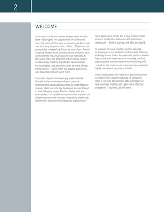2
WELCOME
Zero-day attacks and advanced persistent threats
have outstripped the capabilities of traditional
security methods that rely exclusively on detection
and blocking for protection. In fact, 100 percent of
companies surveyed by Cisco, as part of our Annual
Security Report, have connections to domains that
are known to host malicious files or services. At
the same time, the Internet of Everything (IoE) is
accelerating, creating significant opportunities
for businesses and attackers alike as more things
come online – along with the people, processes,
and data that interact with them.
To protect against increasingly sophisticated
threats and an ever-expanding connected
environment, organizations need to move beyond
classic, static security technologies. As you’ll read
in the following pages, Gartner states that for
enterprises, “comprehensive protection requires an
adaptive protection process integrating predictive,
preventive, detective and response capabilities.”
Cisco believes it’s time for a new threat-centric
security model that addresses the full attack
continuum – before, during, and after an attack.
To support this new model, modern security
technologies must be built on the tenets of being
visibility driven, threat focused and platform based.
They must work together, continuously, so that
organizations have comprehensive visibility and
control to act smarter and more quickly to combat
highly motivated, advanced attacks.
In this publication, we hope that you’ll learn how
to evolve your security strategy to overcome
today’s security challenges, take advantage of
new business models, and gain more effective
protection – anytime, all the time.
 