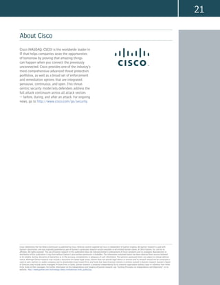 21
About Cisco
Cisco: Addressing the Full Attack Continuum is published by Cisco. Editorial content supplied by Cisco is independent of Gartner analysis. All Gartner research is used with
Gartner’s permission, and was originally published as part of Gartner’s syndicated research service available to all entitled Gartner clients. © 2014 Gartner, Inc. and/or its
affiliates. All rights reserved. The use of Gartner research in this publication does not indicate Gartner’s endorsement of Cisco’s products and/or strategies. Reproduction or
distribution of this publication in any form without Gartner’s prior written permission is forbidden. The information contained herein has been obtained from sources believed
to be reliable. Gartner disclaims all warranties as to the accuracy, completeness or adequacy of such information. The opinions expressed herein are subject to change without
notice. Although Gartner research may include a discussion of related legal issues, Gartner does not provide legal advice or services and its research should not be construed or
used as such. Gartner is a public company, and its shareholders may include firms and funds that have financial interests in entities covered in Gartner research. Gartner’s Board
of Directors may include senior managers of these firms or funds. Gartner research is produced independently by its research organization without input or influence from these
firms, funds or their managers. For further information on the independence and integrity of Gartner research, see “Guiding Principles on Independence and Objectivity” on its
website, http://www.gartner.com/technology/about/ombudsman/omb_guide2.jsp.
Cisco (NASDAQ: CSCO) is the worldwide leader in
IT that helps companies seize the opportunities
of tomorrow by proving that amazing things
can happen when you connect the previously
unconnected. Cisco provides one of the industry’s
most comprehensive advanced threat protection
portfolios, as well as a broad set of enforcement
and remediation options that are integrated,
pervasive, continuous, and open. This threat-
centric security model lets defenders address the
full attack continuum across all attack vectors
— before, during, and after an attack. For ongoing
news, go to http://www.cisco.com/go/security.
 