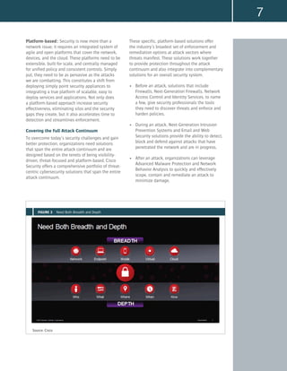 7
Platform-based: Security is now more than a
network issue; it requires an integrated system of
agile and open platforms that cover the network,
devices, and the cloud. These platforms need to be
extensible, built for scale, and centrally managed
for unified policy and consistent controls. Simply
put, they need to be as pervasive as the attacks
we are combatting. This constitutes a shift from
deploying simply point security appliances to
integrating a true platform of scalable, easy to
deploy services and applications. Not only does
a platform-based approach increase security
effectiveness, eliminating silos and the security
gaps they create, but it also accelerates time to
detection and streamlines enforcement.
Covering the Full Attack Continuum
To overcome today’s security challenges and gain
better protection, organizations need solutions
that span the entire attack continuum and are
designed based on the tenets of being visibility-
driven, threat-focused and platform-based. Cisco
Security offers a comprehensive portfolio of threat-
centric cybersecurity solutions that span the entire
attack continuum.
These specific, platform-based solutions offer
the industry’s broadest set of enforcement and
remediation options at attack vectors where
threats manifest. These solutions work together
to provide protection throughout the attack
continuum and also integrate into complementary
solutions for an overall security system.
•	 Before an attack, solutions that include
Firewalls, Next-Generation Firewalls, Network
Access Control and Identity Services, to name
a few, give security professionals the tools
they need to discover threats and enforce and
harden policies.
•	 During an attack, Next-Generation Intrusion
Prevention Systems and Email and Web
Security solutions provide the ability to detect,
block and defend against attacks that have
penetrated the network and are in progress.
•	 After an attack, organizations can leverage
Advanced Malware Protection and Network
Behavior Analysis to quickly and effectively
scope, contain and remediate an attack to
minimize damage.
Source: Cisco
FIGURE 3 Need Both Breadth and Depth
 