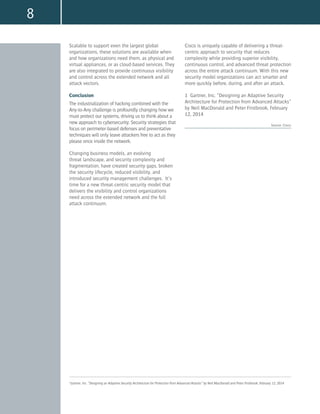 8
Scalable to support even the largest global
organizations, these solutions are available when
and how organizations need them, as physical and
virtual appliances, or as cloud-based services. They
are also integrated to provide continuous visibility
and control across the extended network and all
attack vectors.
Conclusion
The industrialization of hacking combined with the
Any-to-Any challenge is profoundly changing how we
must protect our systems, driving us to think about a
new approach to cybersecurity. Security strategies that
focus on perimeter-based defenses and preventative
techniques will only leave attackers free to act as they
please once inside the network.
Changing business models, an evolving
threat landscape, and security complexity and
fragmentation, have created security gaps, broken
the security lifecycle, reduced visibility, and
introduced security management challenges. It’s
time for a new threat-centric security model that
delivers the visibility and control organizations
need across the extended network and the full
attack continuum.
Cisco is uniquely capable of delivering a threat-
centric approach to security that reduces
complexity while providing superior visibility,
continuous control, and advanced threat protection
across the entire attack continuum. With this new
security model organizations can act smarter and
more quickly before, during, and after an attack.
1 Gartner, Inc. “Designing an Adaptive Security
Architecture for Protection from Advanced Attacks”
by Neil MacDonald and Peter Firstbrook, February
12, 2014
Source: Cisco;
1
Gartner, Inc. “Designing an Adaptive Security Architecture for Protection from Advanced Attacks” by Neil MacDonald and Peter Firstbrook, February 12, 2014
 