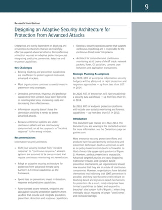 9
Research from Gartner
Designing an Adaptive Security Architecture for
Protection From Advanced Attacks
•	 Develop a security operations center that supports
continuous monitoring and is responsible for the
continuous threat protection process.
•	 Architect for comprehensive, continuous
monitoring at all layers of the IT stack: network
packets, flows, OS activities, content, user
behaviors and application transactions.
Strategic Planning Assumptions
By 2020, 60% of enterprise information security
budgets will be allocated to rapid detection and
response approaches — up from less than 10%
in 2014.
By 2020, 40% of enterprises will have established
a security data warehouse — up from less than 5%
in 2014.
By 2018, 80% of endpoint protection platforms
will include user activity monitoring and forensic
capabilities — up from less than 5% in 2013.
Introduction
This document was revised on 1 May 2014. The
document you are viewing is the corrected version.
For more information, see the Corrections page on
gartner.com.
Most enterprise security protection efforts and
products have focused primarily on blocking and
prevention techniques (such as antivirus) as well
as on policy-based controls (such as firewalls), to
block threats (the upper-right quadrant of Figure
1). However, perfect prevention is impossible.
Advanced targeted attacks are easily bypassing
traditional firewalls and signature-based
prevention mechanisms. All organizations should
now assume that they are in a state of continuous
compromise. However, organizations have deluded
themselves into believing that 100% prevention is
possible, and they have become overly reliant on
blocking-based and signature-based mechanisms
for protection. As a result, most enterprises have
limited capabilities to detect and respond to
breaches1
(the bottom half of Figure 1) when they
inevitably occur, resulting in longer “dwell times”
and increased damage.
Enterprises are overly dependent on blocking and
prevention mechanisms that are decreasingly
effective against advanced attacks. Comprehensive
protection requires an adaptive protection process
integrating predictive, preventive, detective and
response capabilities.
Key Challenges
•	 Existing blocking and prevention capabilities
are insufficient to protect against motivated,
advanced attackers.
•	 Most organizations continue to overly invest in
prevention-only strategies.
•	 Detective, preventive, response and predictive
capabilities from vendors have been delivered
in nonintegrated silos, increasing costs and
decreasing their effectiveness.
•	 Information security doesn’t have the
continuous visibility it needs to detect
advanced attacks.
•	 Because enterprise systems are under
continuous attack and are continuously
compromised, an ad hoc approach to “incident
response” is the wrong mindset.
Recommendations
Information security architects:
•	 Shift your security mindset from “incident
response” to “continuous response,” wherein
systems are assumed to be compromised and
require continuous monitoring and remediation.
•	 Adopt an adaptive security architecture for
protection from advanced threats using
Gartner’s 12 critical capabilities as the
framework.
•	 Spend less on prevention; invest in detection,
response and predictive capabilities.
•	 Favor context-aware network, endpoint and
application security protection platforms from
vendors that provide and integrate prediction,
prevention, detection and response capabilities.
 