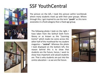 SSF YouthCentral
The picture on the left, I took this picture within lunchbreak
where many students meet up with their peer groups. Where
through this, I got inspired to use the term “youth” as this term
associates in a fluid category than a fixed age group.
The following photo I took on the right, I
have taken from the Solihull Sixth Form
library or as known as the “Learning
Centre” which made me come across the
other half of the masthead for my student
magazine – “central”. Whereas the photo
I took displayed on the bottom left, the
reason behind this is to show that
students are the future, hence, I want to
show how important and valued students
are. That is why students are put into the
centre education – as we are the future.
 