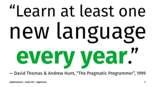 “Learn at least one
new language
every year.”
— David Thomas & Andrew Hunt, “The Pragmatic Programmer”, 1999
why&how2learn — SeaGL 2017 — @genehack 9
 