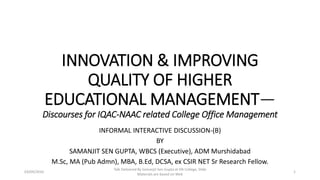 INNOVATION & IMPROVING
QUALITY OF HIGHER
EDUCATIONAL MANAGEMENT—
Discourses for IQAC-NAAC related College Office Management
INFORMAL INTERACTIVE DISCUSSION-(B)
BY
SAMANJIT SEN GUPTA, WBCS (Executive), ADM Murshidabad
M.Sc, MA (Pub Admn), MBA, B.Ed, DCSA, ex CSIR NET Sr Research Fellow.
03/09/2016
Talk Delivered By Samanjit Sen Gupta at KN College, Slide
Materials are based on Web
1
 