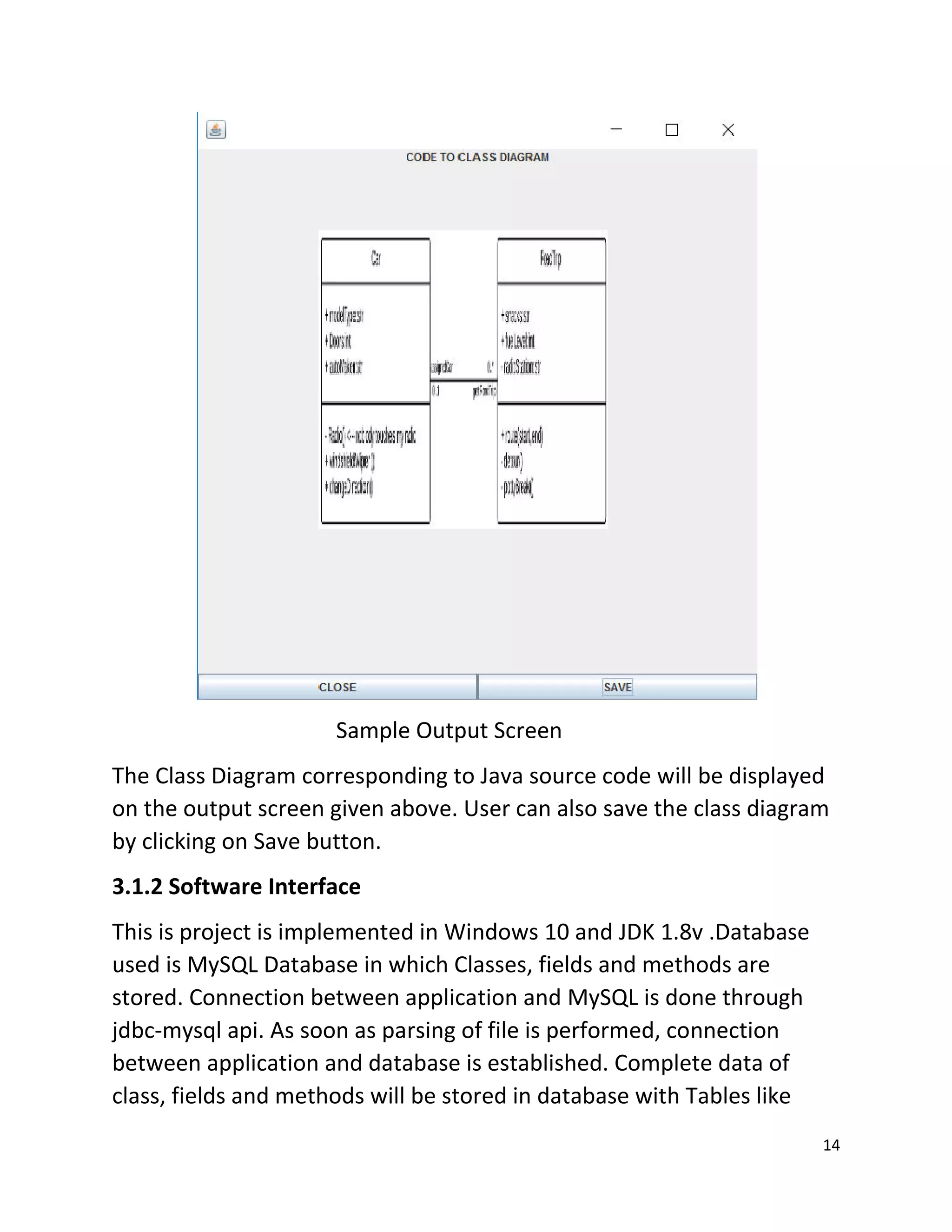 14
Sample Output Screen
The Class Diagram corresponding to Java source code will be displayed
on the output screen given above. User can also save the class diagram
by clicking on Save button.
3.1.2 Software Interface
This is project is implemented in Windows 10 and JDK 1.8v .Database
used is MySQL Database in which Classes, fields and methods are
stored. Connection between application and MySQL is done through
jdbc-mysql api. As soon as parsing of file is performed, connection
between application and database is established. Complete data of
class, fields and methods will be stored in database with Tables like
 