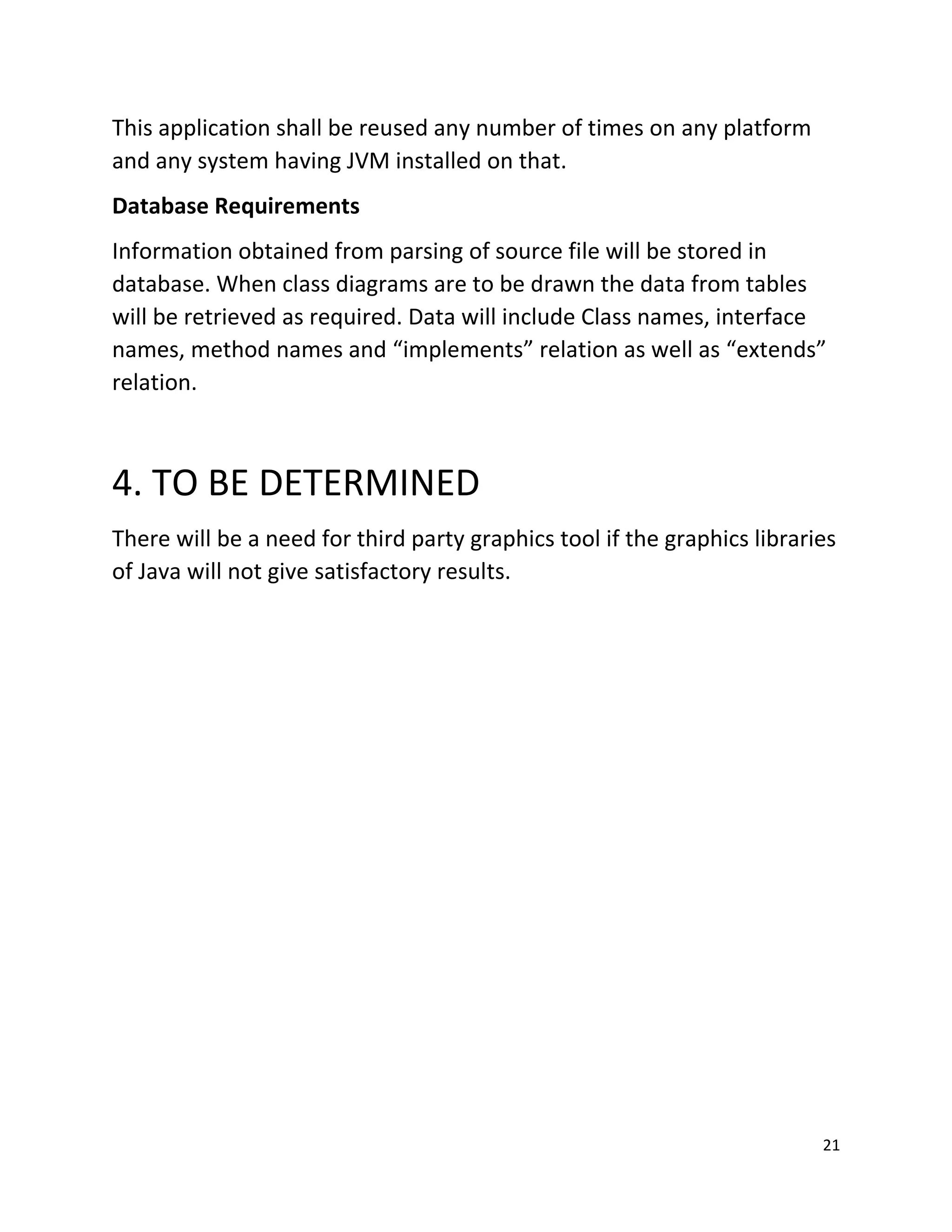21
This application shall be reused any number of times on any platform
and any system having JVM installed on that.
Database Requirements
Information obtained from parsing of source file will be stored in
database. When class diagrams are to be drawn the data from tables
will be retrieved as required. Data will include Class names, interface
names, method names and implements relation as well as extends
relation.
4. TO BE DETERMINED
There will be a need for third party graphics tool if the graphics libraries
of Java will not give satisfactory results.
 