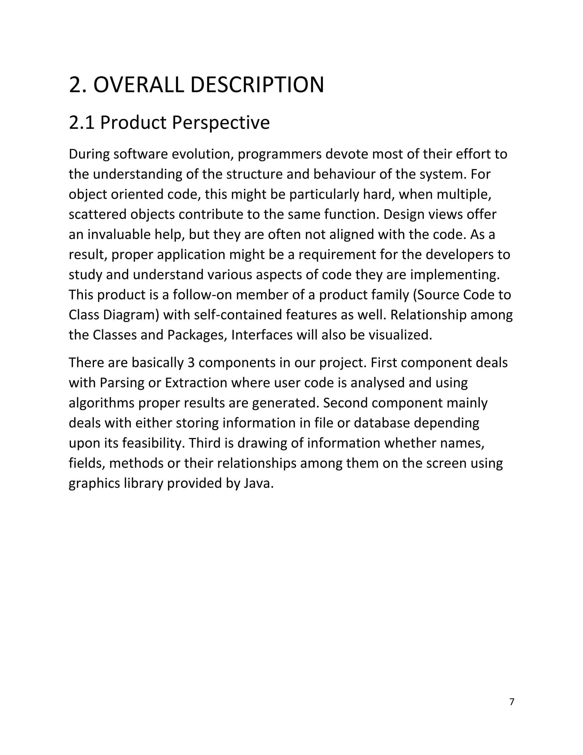 7
2. OVERALL DESCRIPTION
2.1 Product Perspective
During software evolution, programmers devote most of their effort to
the understanding of the structure and behaviour of the system. For
object oriented code, this might be particularly hard, when multiple,
scattered objects contribute to the same function. Design views offer
an invaluable help, but they are often not aligned with the code. As a
result, proper application might be a requirement for the developers to
study and understand various aspects of code they are implementing.
This product is a follow-on member of a product family (Source Code to
Class Diagram) with self-contained features as well. Relationship among
the Classes and Packages, Interfaces will also be visualized.
There are basically 3 components in our project. First component deals
with Parsing or Extraction where user code is analysed and using
algorithms proper results are generated. Second component mainly
deals with either storing information in file or database depending
upon its feasibility. Third is drawing of information whether names,
fields, methods or their relationships among them on the screen using
graphics library provided by Java.
 