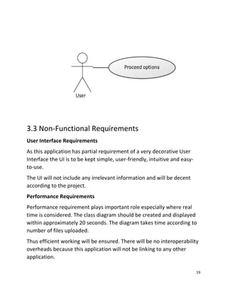 19
3.3 Non-Functional Requirements
User Interface Requirements
As this application has partial requirement of a very decorative User
Interface the UI is to be kept simple, user-friendly, intuitive and easy-
to-use.
The UI will not include any irrelevant information and will be decent
according to the project.
Performance Requirements
Performance requirement plays important role especially where real
time is considered. The class diagram should be created and displayed
within approximately 20 seconds. The diagram takes time according to
number of files uploaded.
Thus efficient working will be ensured. There will be no interoperability
overheads because this application will not be linking to any other
application.
 