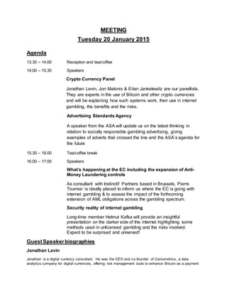MEETING
Tuesday 20 January 2015
Agenda
13.30 – 14.00 Reception and tea/coffee
14.00 – 15.30 Speakers
Crypto Currency Panel
Jonathan Levin, Jon Matonis & Eitan Jankelewitz are our panellists.
They are experts in the use of Bitcoin and other crypto currencies
and will be explaining how such systems work, their use in internet
gambling, the benefits and the risks.
Advertising Standards Agency
A speaker from the ASA will update us on the latest thinking in
relation to socially responsible gambling advertising, giving
examples of adverts that crossed the line and the ASA’s agenda for
the future
15.30 – 16.00 Tea/coffee break
16.00 – 17.00 Speakers
What’s happening at the EC including the expansion of Anti-
Money Laundering controls
As consultant with Instinctif Partners based in Brussels, Pierre
Tournier is ideally placed to inform us where the EC is going with
internet gambling & to assess the impact of the forthcoming
extension of AML obligations across the gambling spectrum.
Security reality of internet gambling
Long-time member Helmut Kafka will provide an insightful
presentation on the darker side of the internet highlighting some
methods used in unlicensed gambling and the risks involved.
Expect to be surprised and unnerved!
GuestSpeakerbiographies
Jonathan Levin
Jonathan is a digital currency consultant. He was the CEO and co-founder of Coinometrics, a data
analytics company for digital currencies, offering risk management tools to enhance Bitcoin as a payment
 