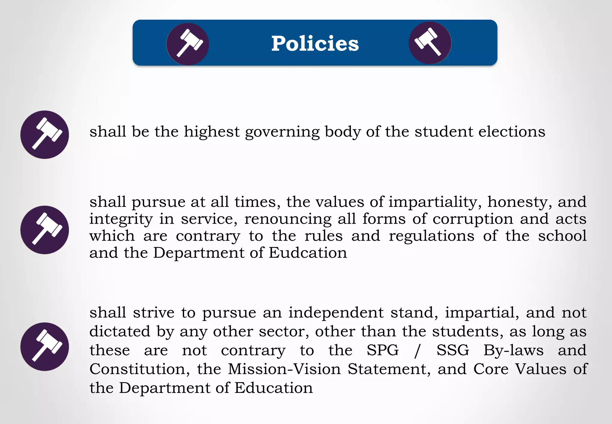 shall strive to pursue an independent stand, impartial, and not
dictated by any other sector, other than the students, as long as
these are not contrary to the SPG / SSG By-laws and
Constitution, the Mission-Vision Statement, and Core Values of
the Department of Education
Policies
shall pursue at all times, the values of impartiality, honesty, and
integrity in service, renouncing all forms of corruption and acts
which are contrary to the rules and regulations of the school
and the Department of Eudcation
shall be the highest governing body of the student elections
 