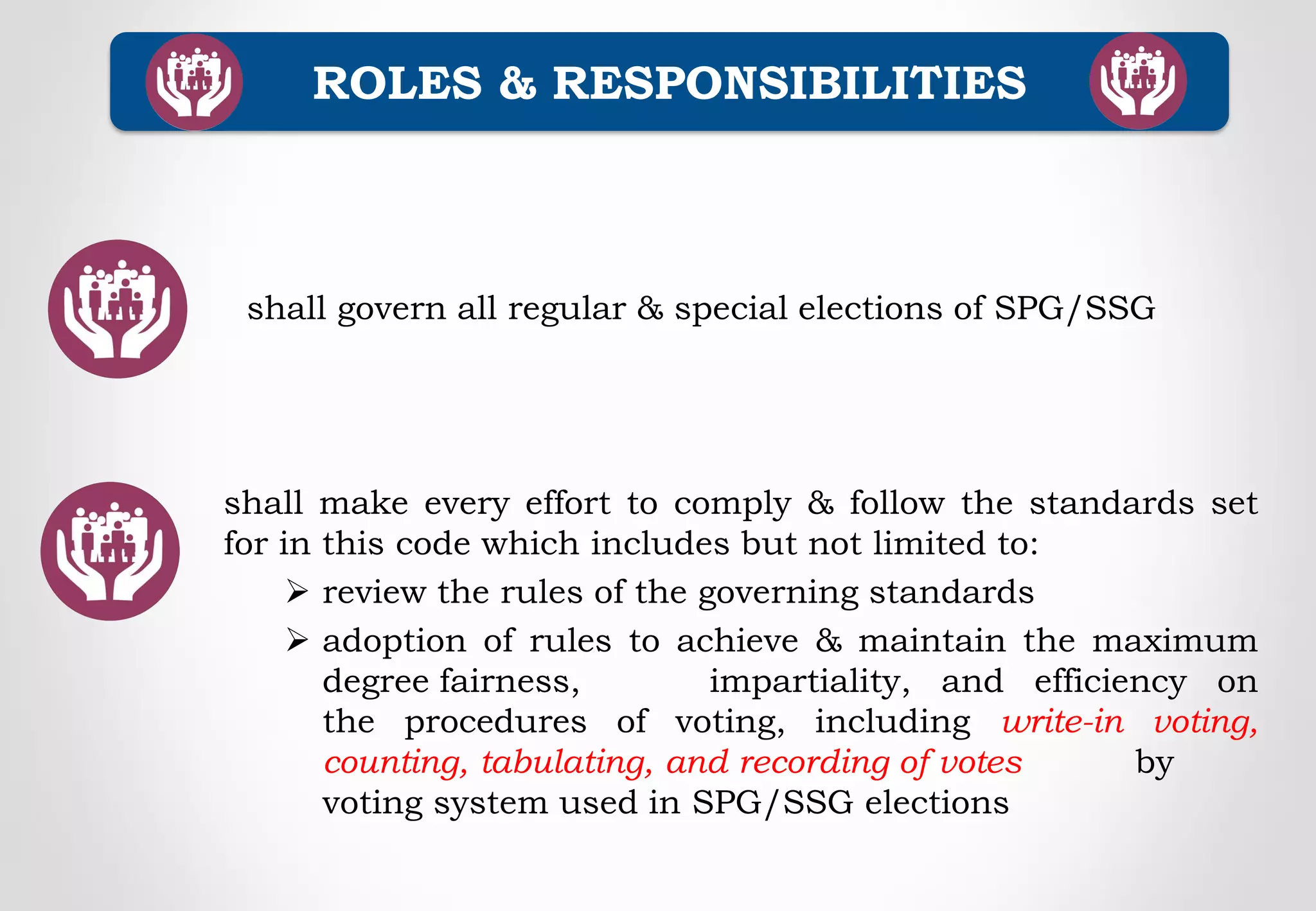 ROLES & RESPONSIBILITIES
shall govern all regular & special elections of SPG/SSG
shall make every effort to comply & follow the standards set
for in this code which includes but not limited to:
 review the rules of the governing standards
 adoption of rules to achieve & maintain the maximum
degree fairness, impartiality, and efficiency on
the procedures of voting, including write-in voting,
counting, tabulating, and recording of votes by
voting system used in SPG/SSG elections
 