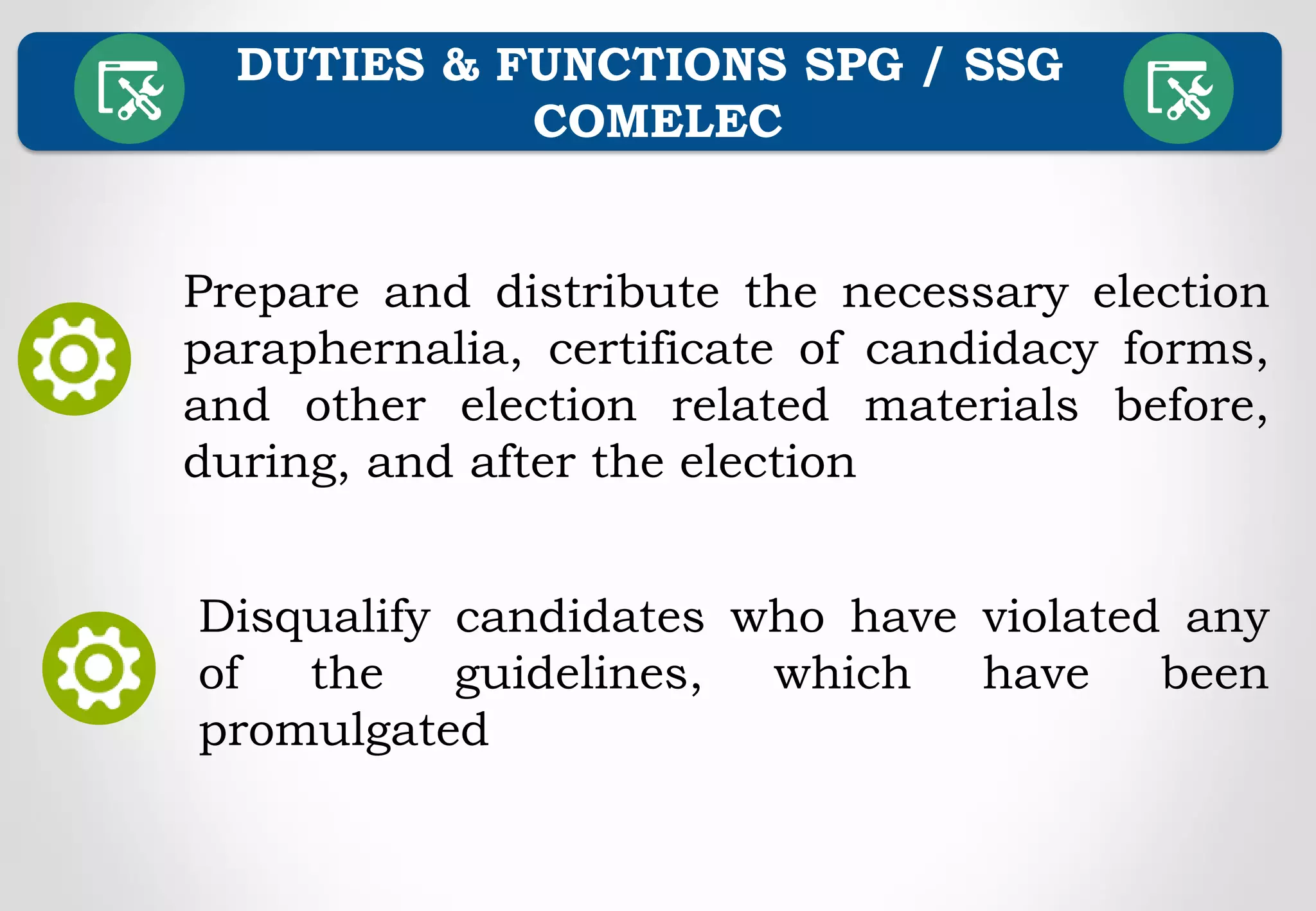 DUTIES & FUNCTIONS SPG / SSG
COMELEC
Prepare and distribute the necessary election
paraphernalia, certificate of candidacy forms,
and other election related materials before,
during, and after the election
Disqualify candidates who have violated any
of the guidelines, which have been
promulgated
 