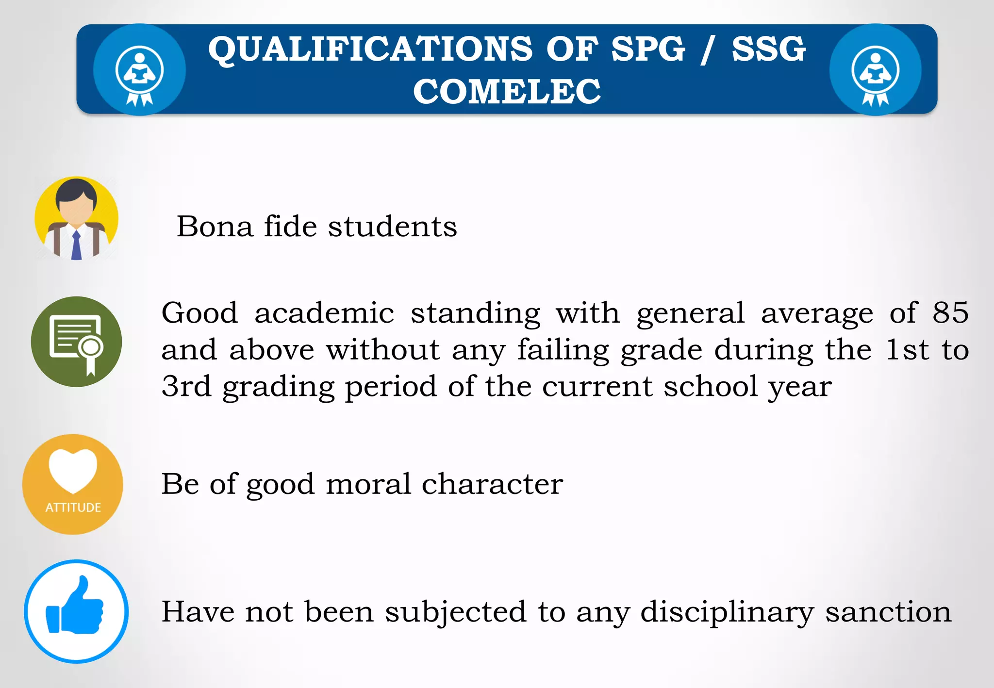 Be of good moral character
QUALIFICATIONS OF SPG / SSG
COMELEC
Good academic standing with general average of 85
and above without any failing grade during the 1st to
3rd grading period of the current school year
Bona fide students
Have not been subjected to any disciplinary sanction
 